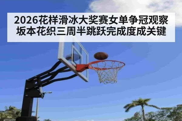2026花样滑冰大奖赛女单争冠观察 坂本花织三周半跳跃完成度成关键